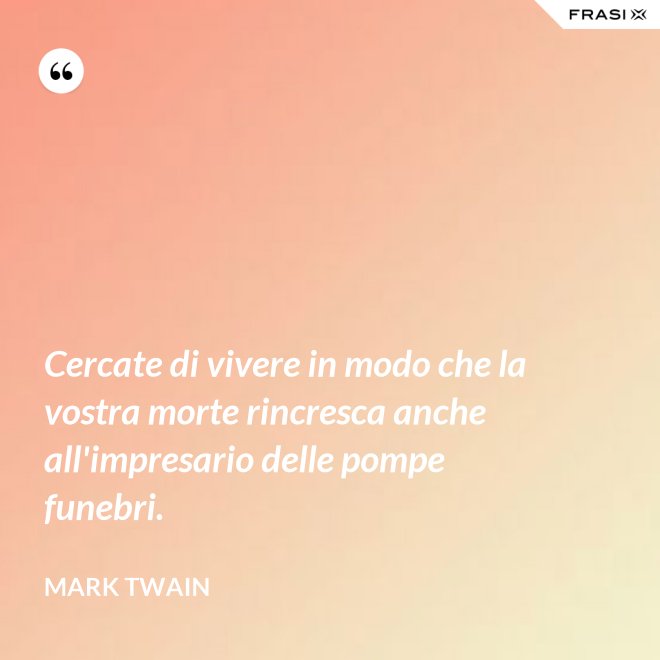 Cercate di vivere in modo che la vostra morte rincresca anche all'impresario delle pompe funebri. - Mark Twain
