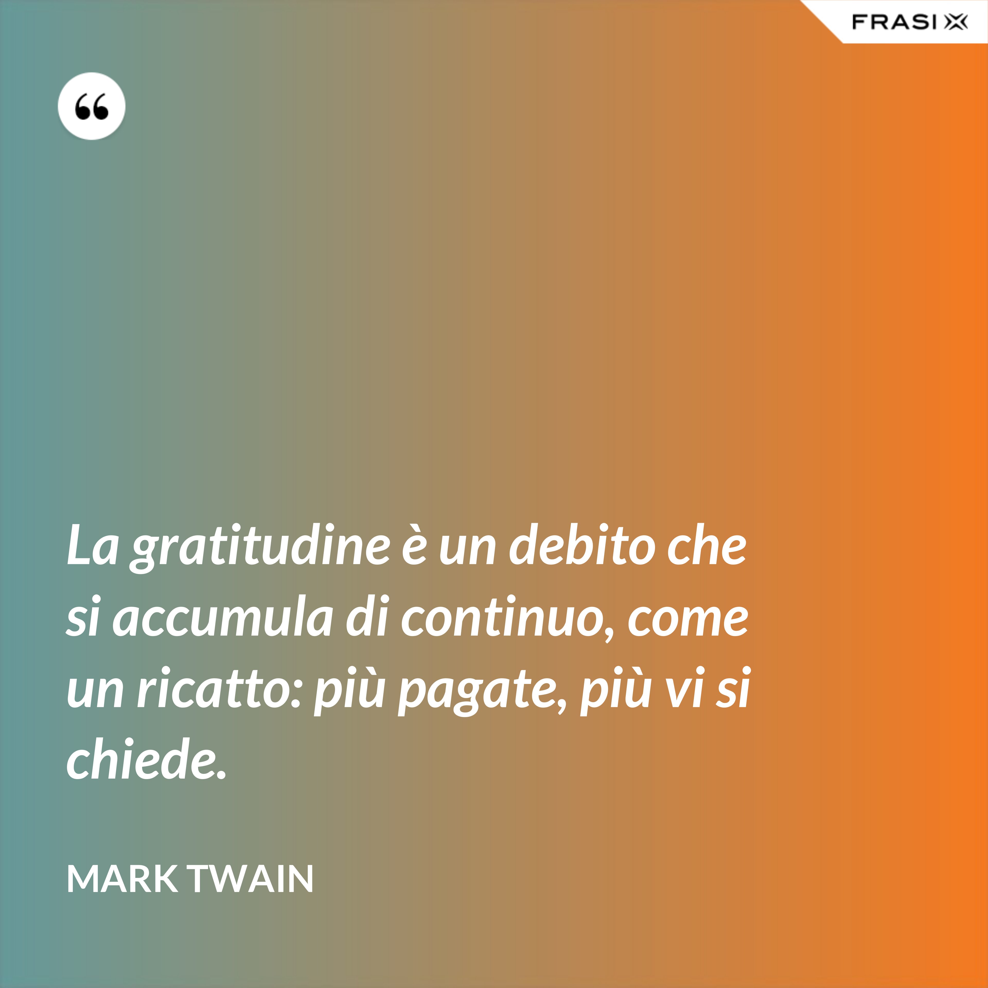 La gratitudine è un debito che si accumula di continuo, come un ricatto: più pagate, più vi si chiede. - Mark Twain