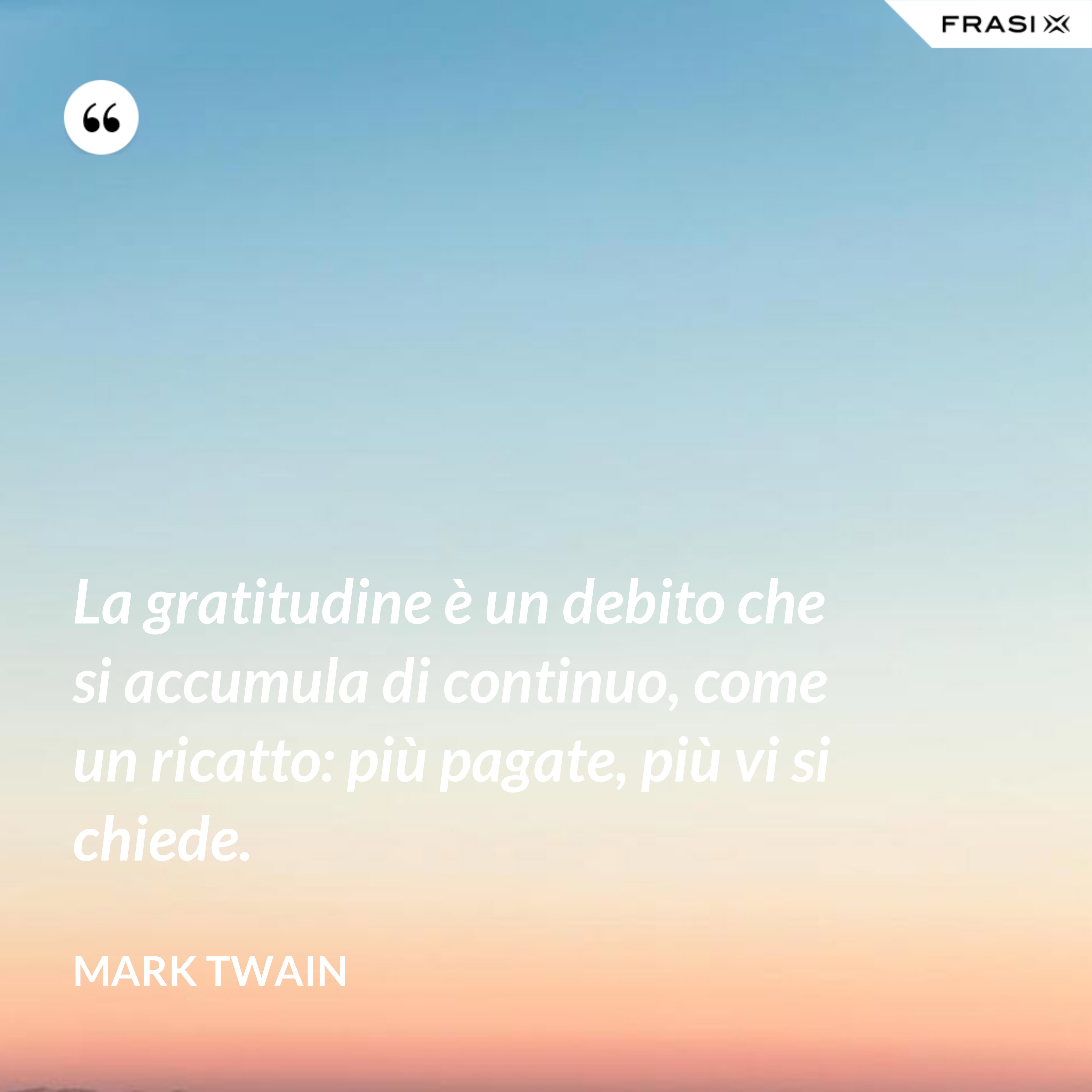 La gratitudine è un debito che si accumula di continuo, come un ricatto: più pagate, più vi si chiede. - Mark Twain