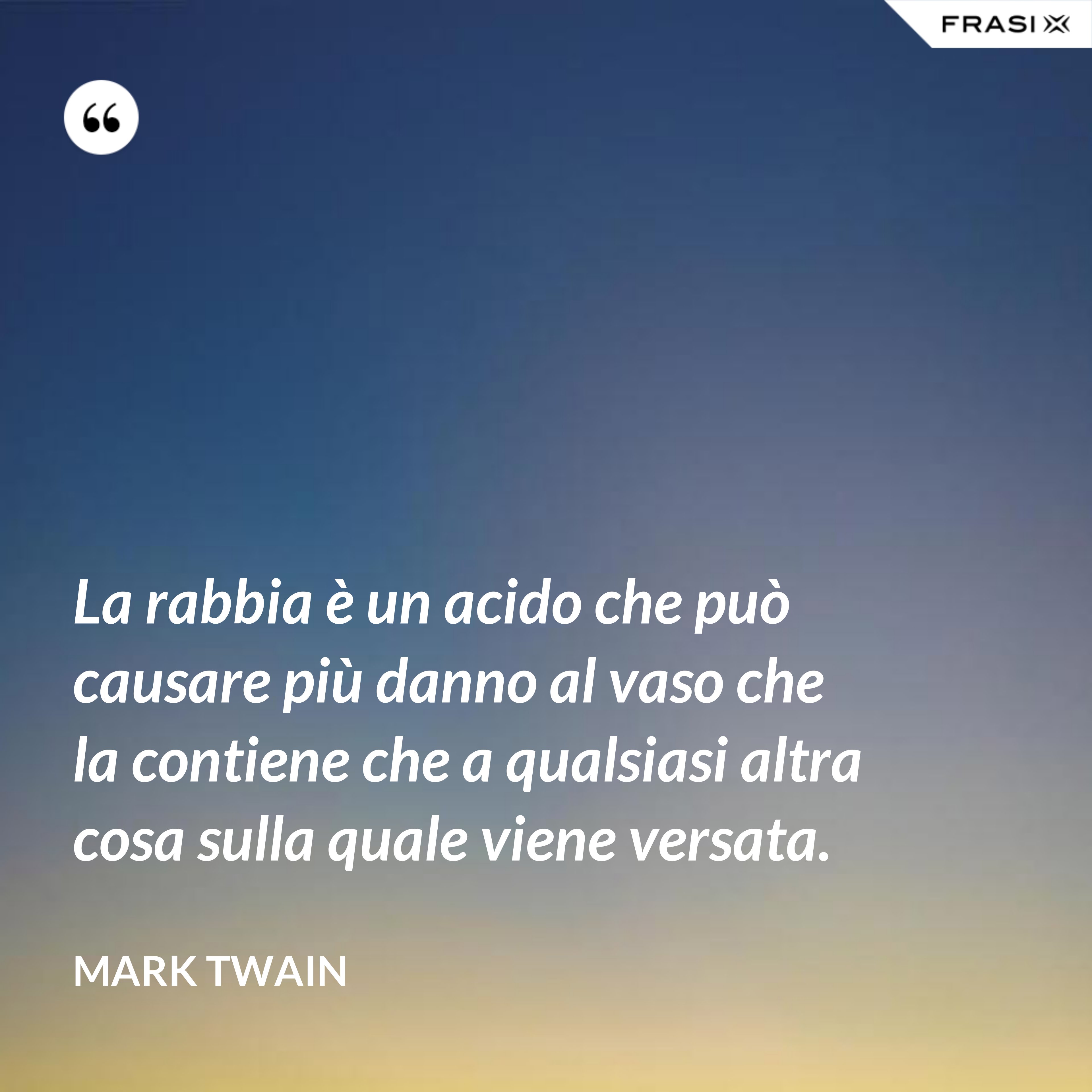 La rabbia è un acido che può causare più danno al vaso che la contiene che a qualsiasi altra cosa sulla quale viene versata. - Mark Twain