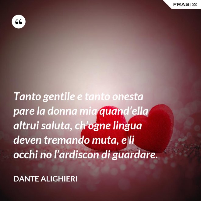 Tanto gentile e tanto onesta pare la donna mia quand’ella altrui saluta, ch’ogne lingua deven tremando muta, e li occhi no l’ardiscon di guardare. - Dante Alighieri