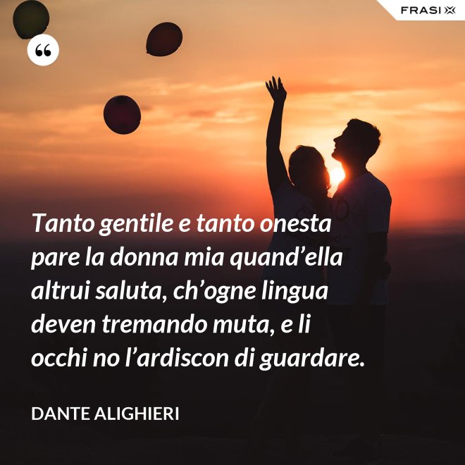 Tanto gentile e tanto onesta pare la donna mia quand’ella altrui saluta, ch’ogne lingua deven tremando muta, e li occhi no l’ardiscon di guardare. - Dante Alighieri
