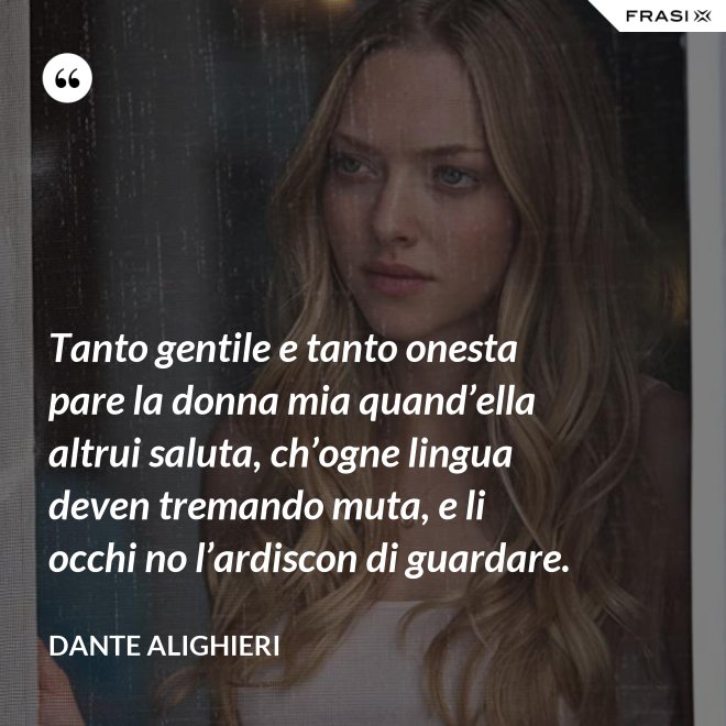 Tanto gentile e tanto onesta pare la donna mia quand’ella altrui saluta, ch’ogne lingua deven tremando muta, e li occhi no l’ardiscon di guardare. - Dante Alighieri