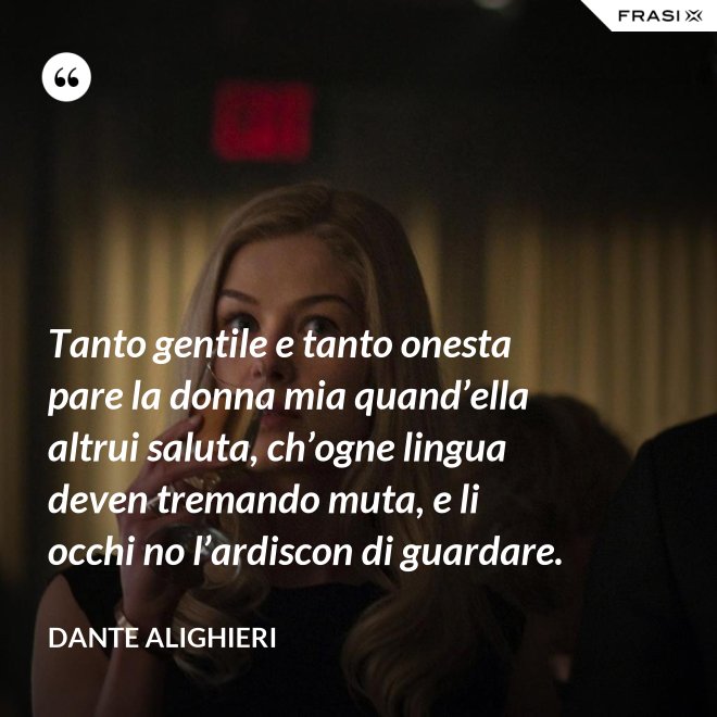 Tanto gentile e tanto onesta pare la donna mia quand’ella altrui saluta, ch’ogne lingua deven tremando muta, e li occhi no l’ardiscon di guardare. - Dante Alighieri
