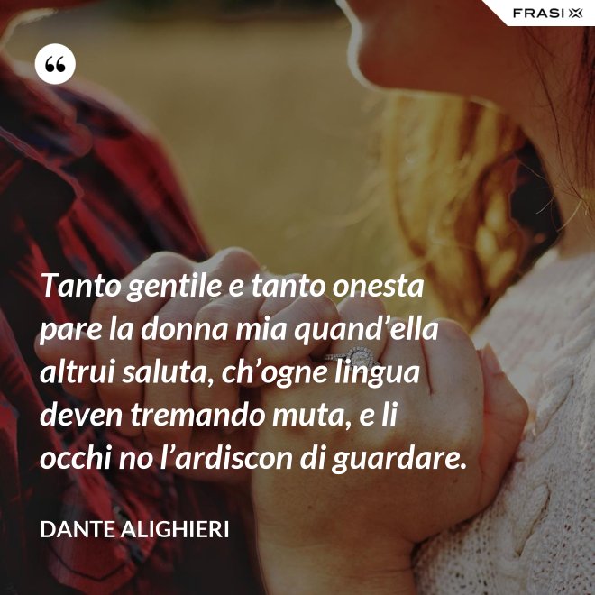 Tanto gentile e tanto onesta pare la donna mia quand’ella altrui saluta, ch’ogne lingua deven tremando muta, e li occhi no l’ardiscon di guardare. - Dante Alighieri