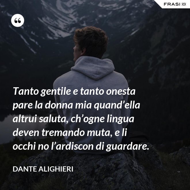 Tanto gentile e tanto onesta pare la donna mia quand’ella altrui saluta, ch’ogne lingua deven tremando muta, e li occhi no l’ardiscon di guardare. - Dante Alighieri