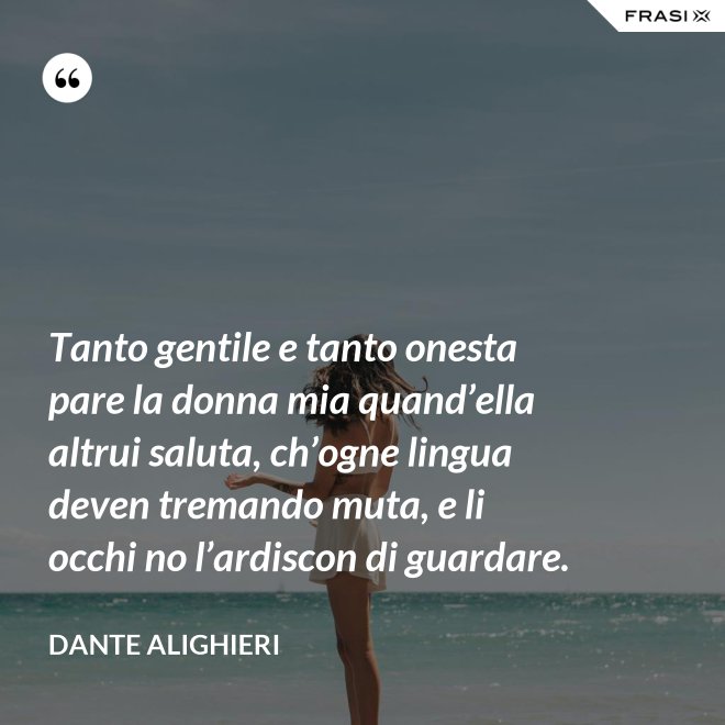 Tanto gentile e tanto onesta pare la donna mia quand’ella altrui saluta, ch’ogne lingua deven tremando muta, e li occhi no l’ardiscon di guardare. - Dante Alighieri