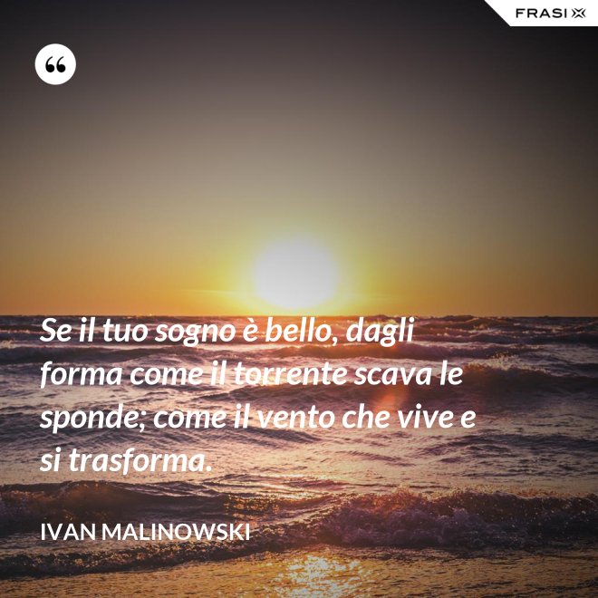 Se il tuo sogno è bello, dagli forma come il torrente scava le sponde; come il vento che vive e si trasforma. - Ivan Malinowski