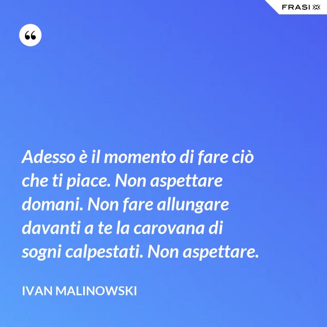 Adesso è il momento di fare ciò che ti piace. Non aspettare domani. Non fare allungare davanti a te la carovana di sogni calpestati. Non aspettare. - Ivan Malinowski