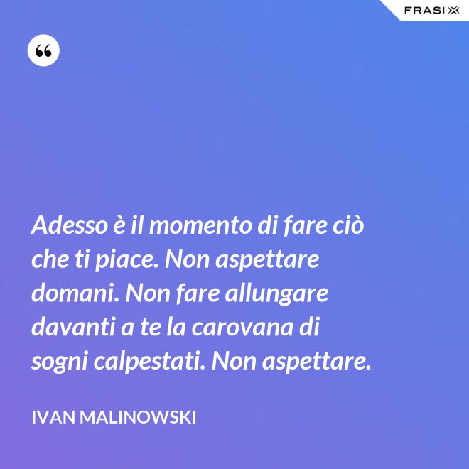Adesso è il momento di fare ciò che ti piace. Non aspettare domani. Non fare allungare davanti a te la carovana di sogni calpestati. Non aspettare. - Ivan Malinowski