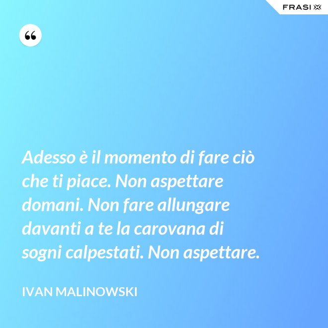 Adesso è il momento di fare ciò che ti piace. Non aspettare domani. Non fare allungare davanti a te la carovana di sogni calpestati. Non aspettare. - Ivan Malinowski