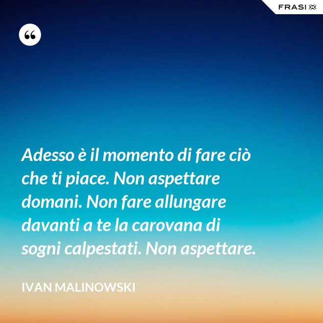 Adesso è il momento di fare ciò che ti piace. Non aspettare domani. Non fare allungare davanti a te la carovana di sogni calpestati. Non aspettare. - Ivan Malinowski