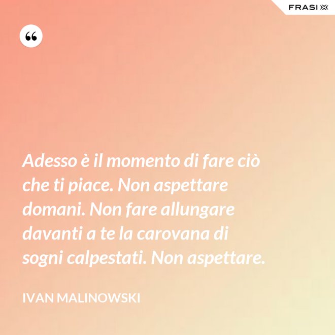 Adesso è il momento di fare ciò che ti piace. Non aspettare domani. Non fare allungare davanti a te la carovana di sogni calpestati. Non aspettare. - Ivan Malinowski