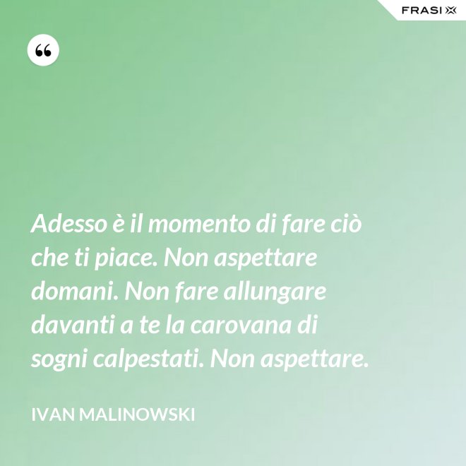 Adesso è il momento di fare ciò che ti piace. Non aspettare domani. Non fare allungare davanti a te la carovana di sogni calpestati. Non aspettare. - Ivan Malinowski
