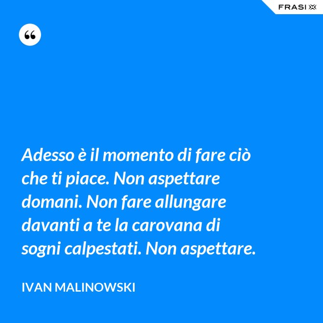 Adesso è il momento di fare ciò che ti piace. Non aspettare domani. Non fare allungare davanti a te la carovana di sogni calpestati. Non aspettare. - Ivan Malinowski