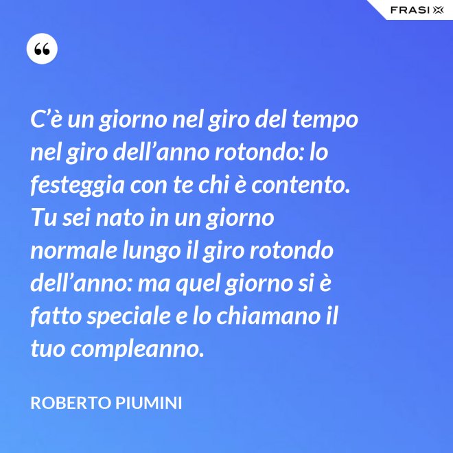 C’è un giorno nel giro del tempo nel giro dell’anno rotondo: lo festeggia con te chi è contento. Tu sei nato in un giorno normale lungo il giro rotondo dell’anno: ma quel giorno si è fatto speciale e lo chiamano il tuo compleanno. - Roberto Piumini