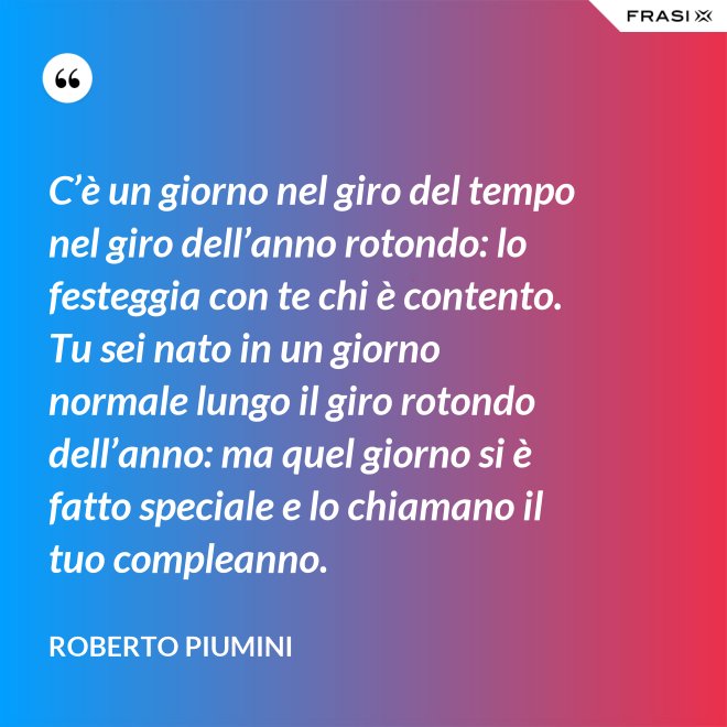 C’è un giorno nel giro del tempo nel giro dell’anno rotondo: lo festeggia con te chi è contento. Tu sei nato in un giorno normale lungo il giro rotondo dell’anno: ma quel giorno si è fatto speciale e lo chiamano il tuo compleanno. - Roberto Piumini