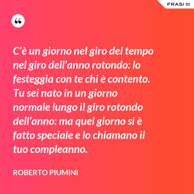 C’è un giorno nel giro del tempo nel giro dell’anno rotondo: lo festeggia con te chi è contento. Tu sei nato in un giorno normale lungo il giro rotondo dell’anno: ma quel giorno si è fatto speciale e lo chiamano il tuo compleanno. - Roberto Piumini