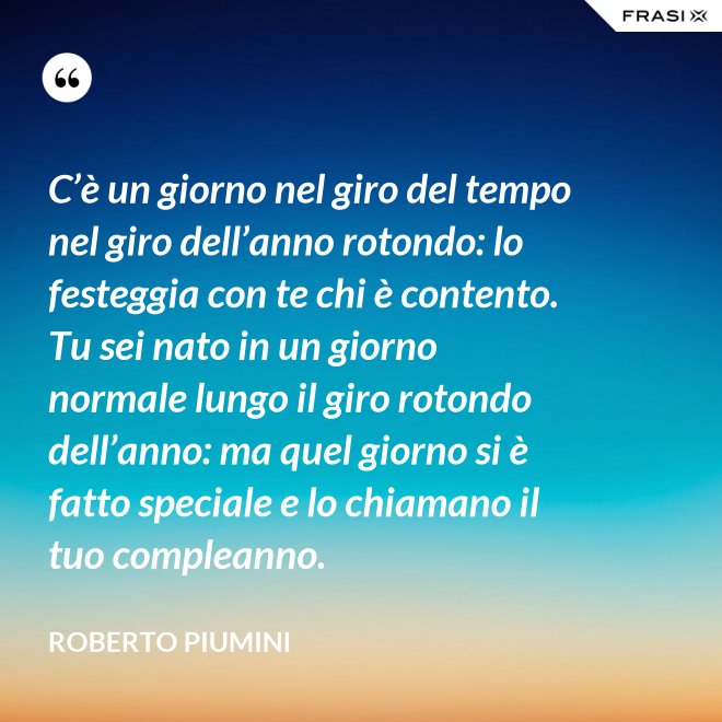C’è un giorno nel giro del tempo nel giro dell’anno rotondo: lo festeggia con te chi è contento. Tu sei nato in un giorno normale lungo il giro rotondo dell’anno: ma quel giorno si è fatto speciale e lo chiamano il tuo compleanno. - Roberto Piumini