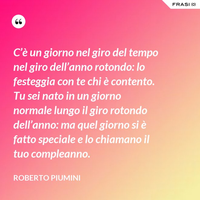C’è un giorno nel giro del tempo nel giro dell’anno rotondo: lo festeggia con te chi è contento. Tu sei nato in un giorno normale lungo il giro rotondo dell’anno: ma quel giorno si è fatto speciale e lo chiamano il tuo compleanno. - Roberto Piumini