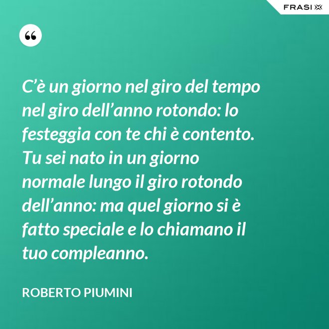 C’è un giorno nel giro del tempo nel giro dell’anno rotondo: lo festeggia con te chi è contento. Tu sei nato in un giorno normale lungo il giro rotondo dell’anno: ma quel giorno si è fatto speciale e lo chiamano il tuo compleanno. - Roberto Piumini