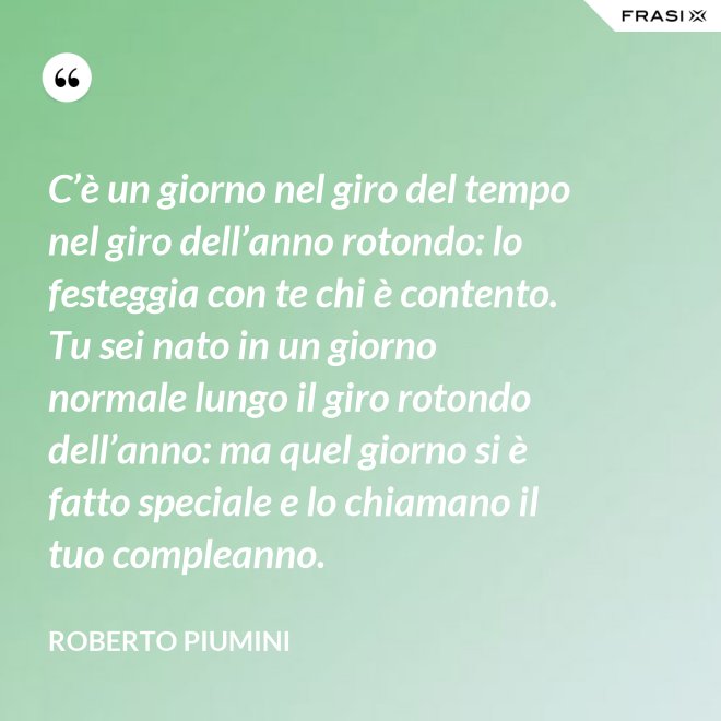 C’è un giorno nel giro del tempo nel giro dell’anno rotondo: lo festeggia con te chi è contento. Tu sei nato in un giorno normale lungo il giro rotondo dell’anno: ma quel giorno si è fatto speciale e lo chiamano il tuo compleanno. - Roberto Piumini