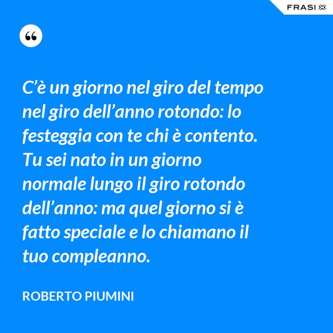 C’è un giorno nel giro del tempo nel giro dell’anno rotondo: lo festeggia con te chi è contento. Tu sei nato in un giorno normale lungo il giro rotondo dell’anno: ma quel giorno si è fatto speciale e lo chiamano il tuo compleanno. - Roberto Piumini