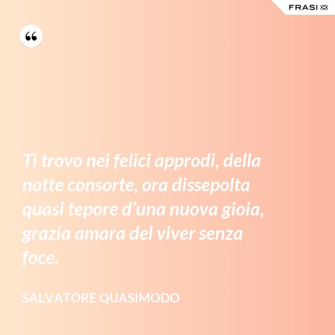 Ti trovo nei felici approdi, della notte consorte, ora dissepolta quasi tepore d’una nuova gioia, grazia amara del viver senza foce. - Salvatore Quasimodo