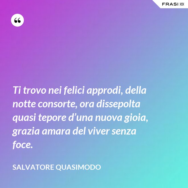 Ti trovo nei felici approdi, della notte consorte, ora dissepolta quasi tepore d’una nuova gioia, grazia amara del viver senza foce. - Salvatore Quasimodo