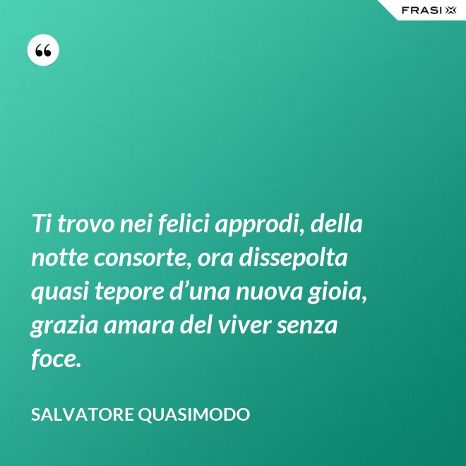Ti trovo nei felici approdi, della notte consorte, ora dissepolta quasi tepore d’una nuova gioia, grazia amara del viver senza foce. - Salvatore Quasimodo