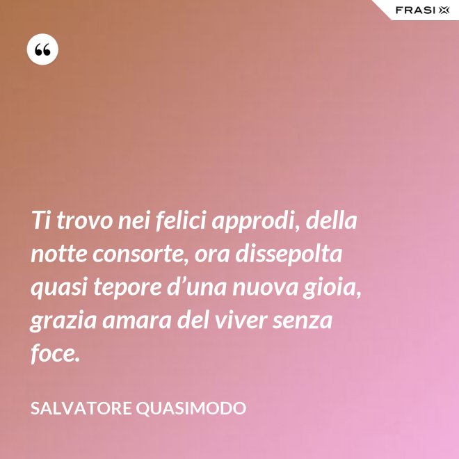 Ti trovo nei felici approdi, della notte consorte, ora dissepolta quasi tepore d’una nuova gioia, grazia amara del viver senza foce. - Salvatore Quasimodo
