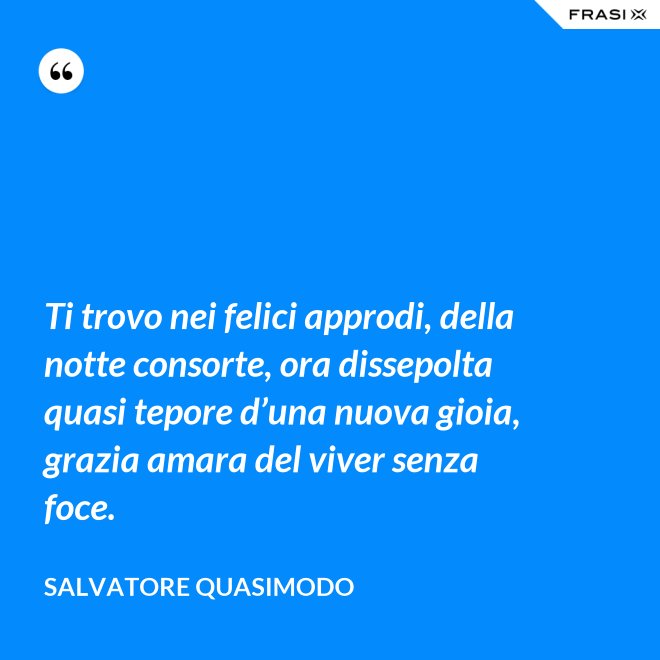 Ti trovo nei felici approdi, della notte consorte, ora dissepolta quasi tepore d’una nuova gioia, grazia amara del viver senza foce. - Salvatore Quasimodo