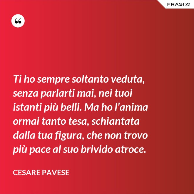 Ti ho sempre soltanto veduta, senza parlarti mai, nei tuoi istanti più belli. Ma ho l’anima ormai tanto tesa, schiantata dalla tua figura, che non trovo più pace al suo brivido atroce. - Cesare Pavese