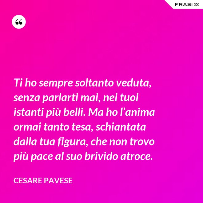 Ti ho sempre soltanto veduta, senza parlarti mai, nei tuoi istanti più belli. Ma ho l’anima ormai tanto tesa, schiantata dalla tua figura, che non trovo più pace al suo brivido atroce. - Cesare Pavese