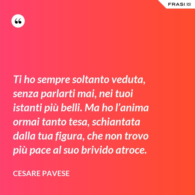 Ti ho sempre soltanto veduta, senza parlarti mai, nei tuoi istanti più belli. Ma ho l’anima ormai tanto tesa, schiantata dalla tua figura, che non trovo più pace al suo brivido atroce. - Cesare Pavese