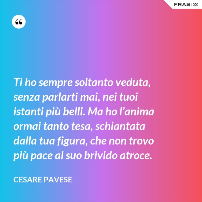 Ti ho sempre soltanto veduta, senza parlarti mai, nei tuoi istanti più belli. Ma ho l’anima ormai tanto tesa, schiantata dalla tua figura, che non trovo più pace al suo brivido atroce. - Cesare Pavese