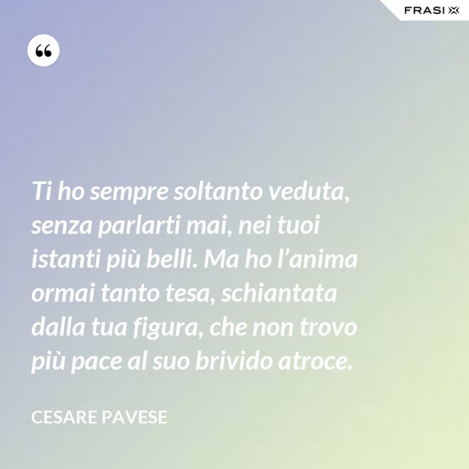 Ti ho sempre soltanto veduta, senza parlarti mai, nei tuoi istanti più belli. Ma ho l’anima ormai tanto tesa, schiantata dalla tua figura, che non trovo più pace al suo brivido atroce. - Cesare Pavese