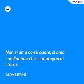 Non si ama con il cuore, si ama con l’anima che si impregna di storia. - Alda Merini
