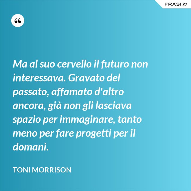 Ma al suo cervello il futuro non interessava. Gravato del passato, affamato d'altro ancora, già non gli lasciava spazio per immaginare, tanto meno per fare progetti per il domani. - Toni Morrison