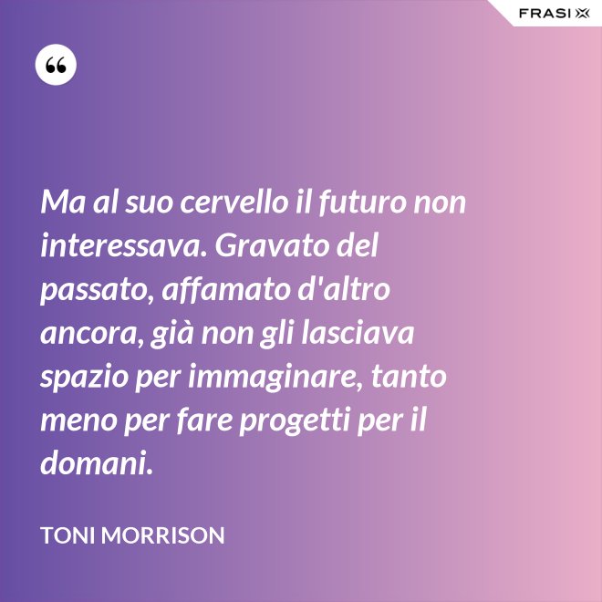 Ma al suo cervello il futuro non interessava. Gravato del passato, affamato d'altro ancora, già non gli lasciava spazio per immaginare, tanto meno per fare progetti per il domani. - Toni Morrison