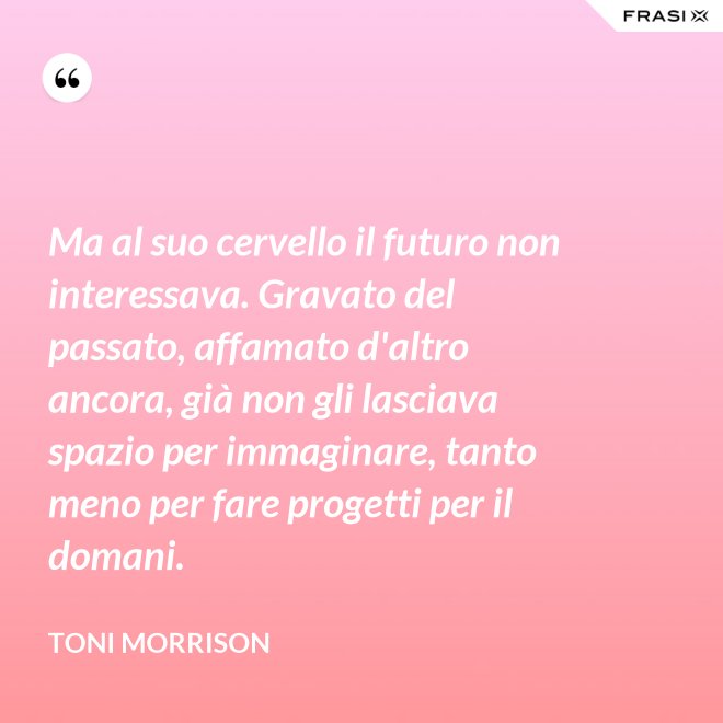 Ma al suo cervello il futuro non interessava. Gravato del passato, affamato d'altro ancora, già non gli lasciava spazio per immaginare, tanto meno per fare progetti per il domani. - Toni Morrison