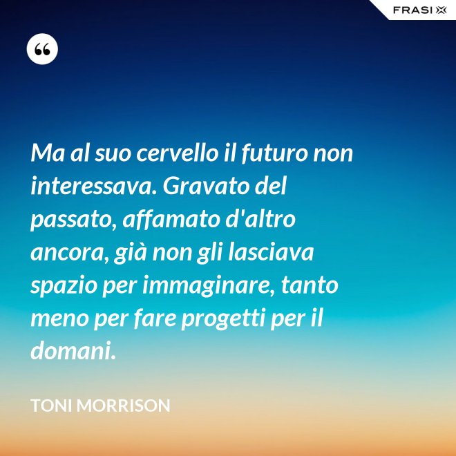 Ma al suo cervello il futuro non interessava. Gravato del passato, affamato d'altro ancora, già non gli lasciava spazio per immaginare, tanto meno per fare progetti per il domani. - Toni Morrison