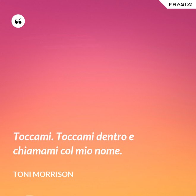 Toccami. Toccami dentro e chiamami col mio nome. - Toni Morrison