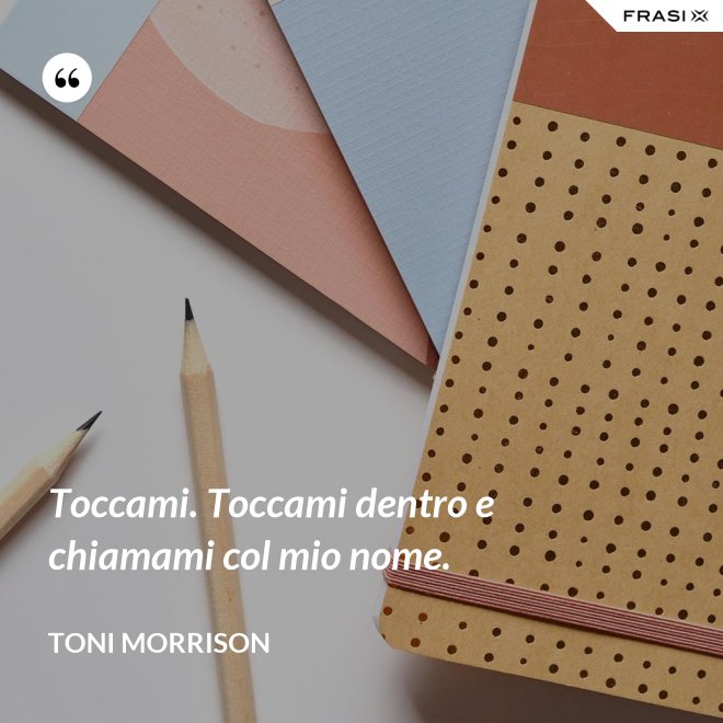 Toccami. Toccami dentro e chiamami col mio nome. - Toni Morrison