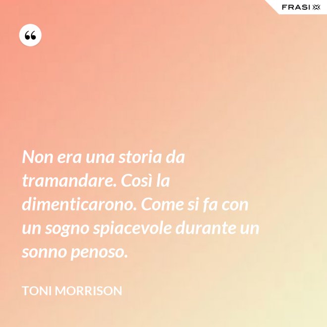 Non era una storia da tramandare. Così la dimenticarono. Come si fa con un sogno spiacevole durante un sonno penoso. - Toni Morrison