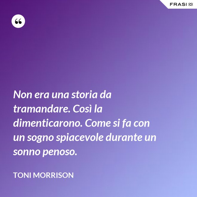 Non era una storia da tramandare. Così la dimenticarono. Come si fa con un sogno spiacevole durante un sonno penoso. - Toni Morrison