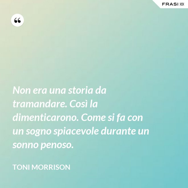 Non era una storia da tramandare. Così la dimenticarono. Come si fa con un sogno spiacevole durante un sonno penoso. - Toni Morrison