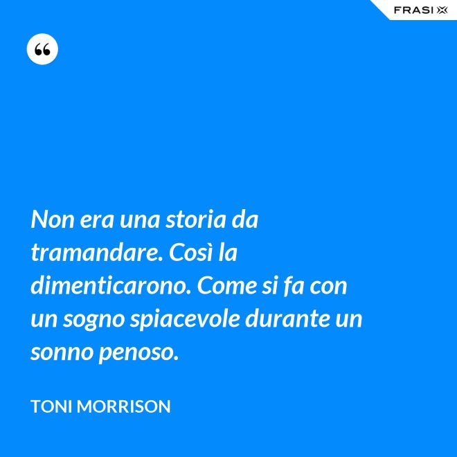 Non era una storia da tramandare. Così la dimenticarono. Come si fa con un sogno spiacevole durante un sonno penoso. - Toni Morrison