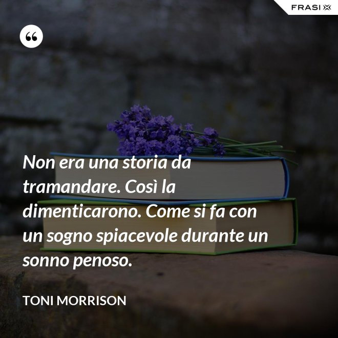 Non era una storia da tramandare. Così la dimenticarono. Come si fa con un sogno spiacevole durante un sonno penoso. - Toni Morrison