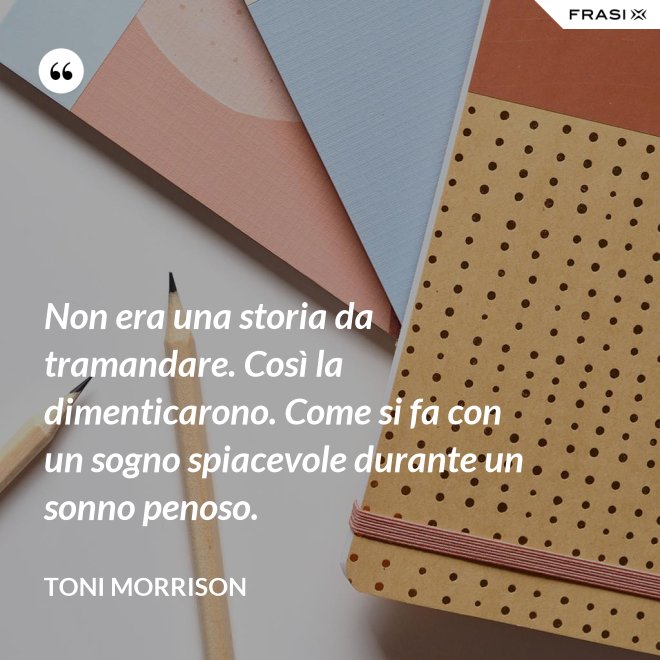 Non era una storia da tramandare. Così la dimenticarono. Come si fa con un sogno spiacevole durante un sonno penoso. - Toni Morrison